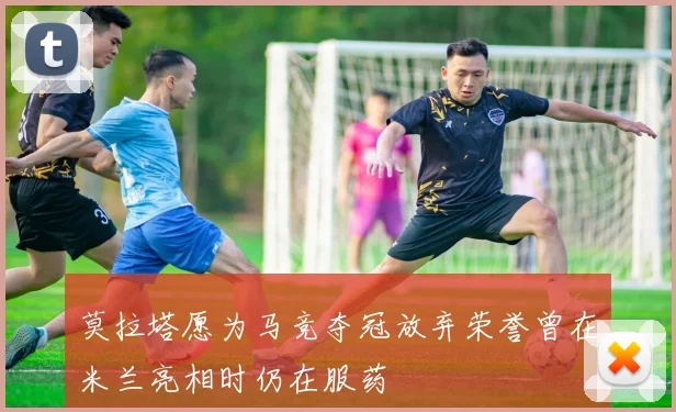 莫拉塔愿为马竞夺冠放弃荣誉曾在米兰亮相时仍在服药