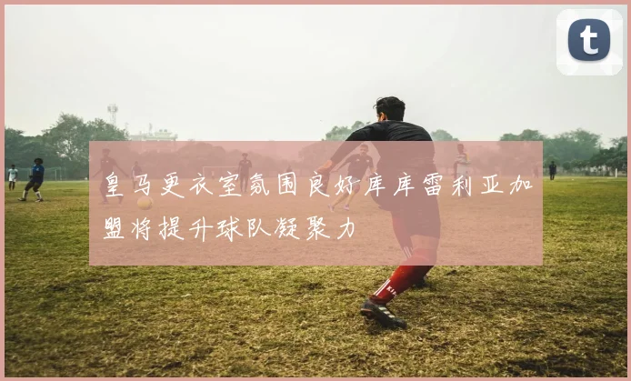 皇马更衣室氛围良好库库雷利亚加盟将提升球队凝聚力
