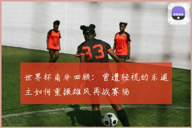 世界杯南非回顾：曾遭轻视的东道主如何重振雄风再战赛场
