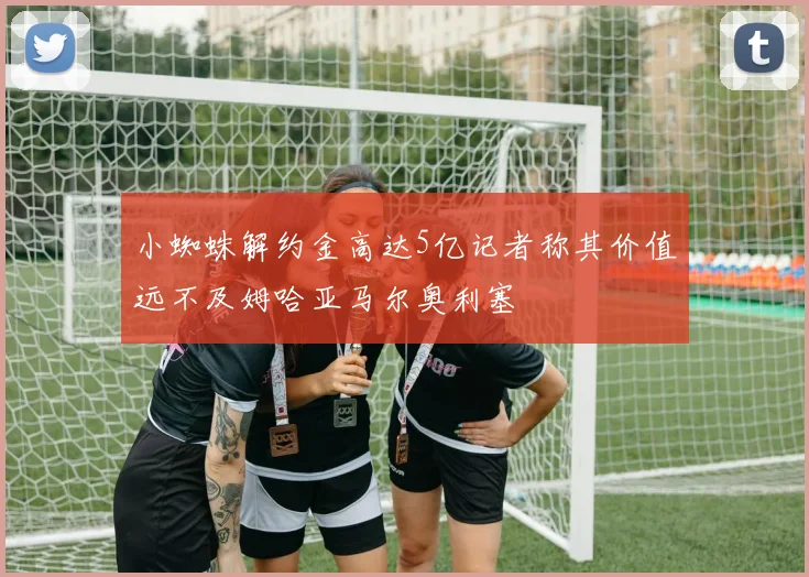 小蜘蛛解约金高达5亿记者称其价值远不及姆哈亚马尔奥利塞