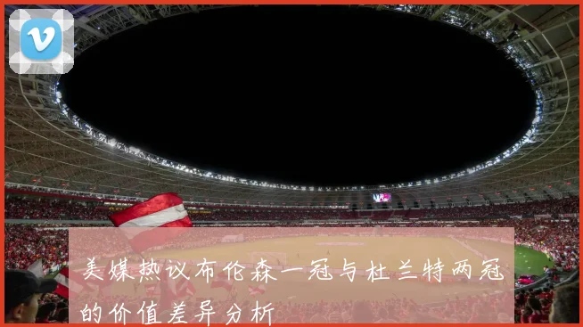 美媒热议布伦森一冠与杜兰特两冠的价值差异分析