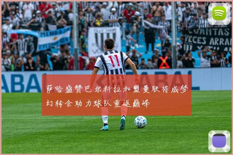 萨哈盛赞巴尔科拉加盟曼联将成梦幻转会助力球队重返巅峰