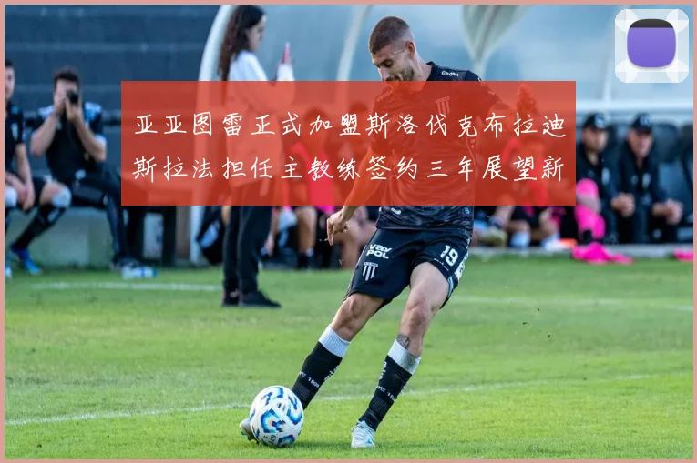 亚亚图雷正式加盟斯洛伐克布拉迪斯拉法担任主教练签约三年展望新篇章