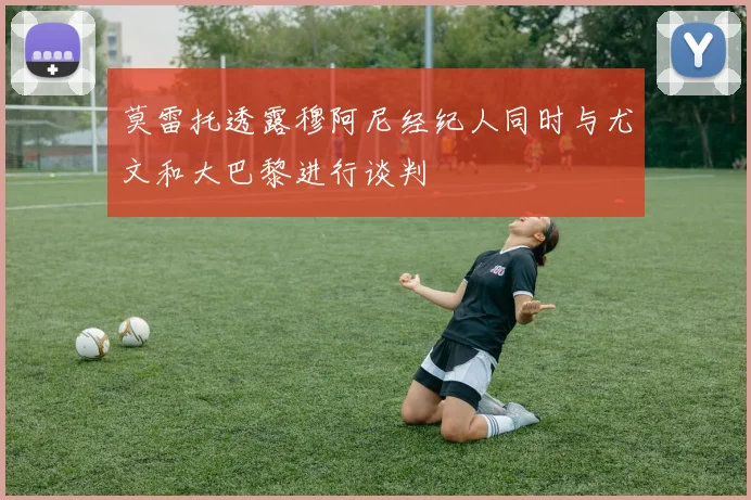 莫雷托透露穆阿尼经纪人同时与尤文和大巴黎进行谈判