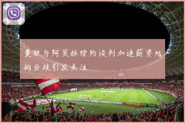 曼联与阿莫林续约谈判加速薪资结构分歧引发关注