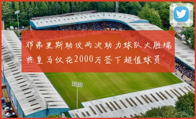 邓弗里斯助攻两次助力球队大胜瑞典皇马仅花2000万签下超值球员