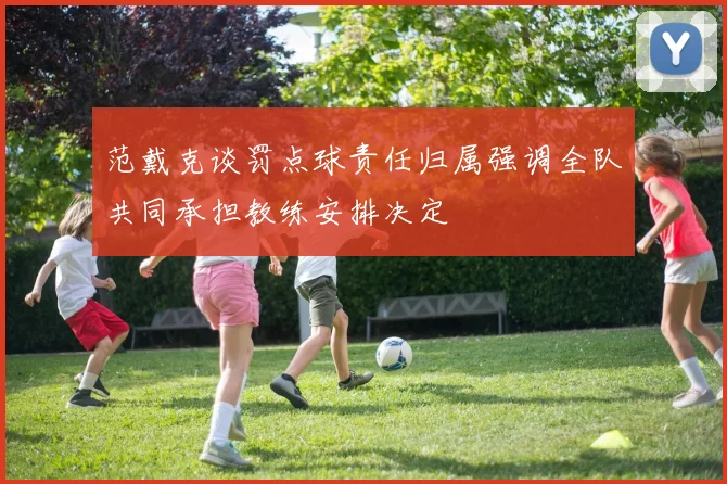 范戴克谈罚点球责任归属强调全队共同承担教练安排决定