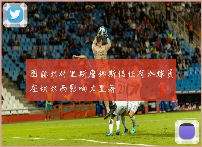 图赫尔对里斯詹姆斯信任有加球员在切尔西影响力显著