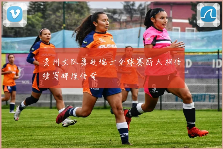 贵州女队勇赴瑞士全球赛薪火相传续写辉煌传奇