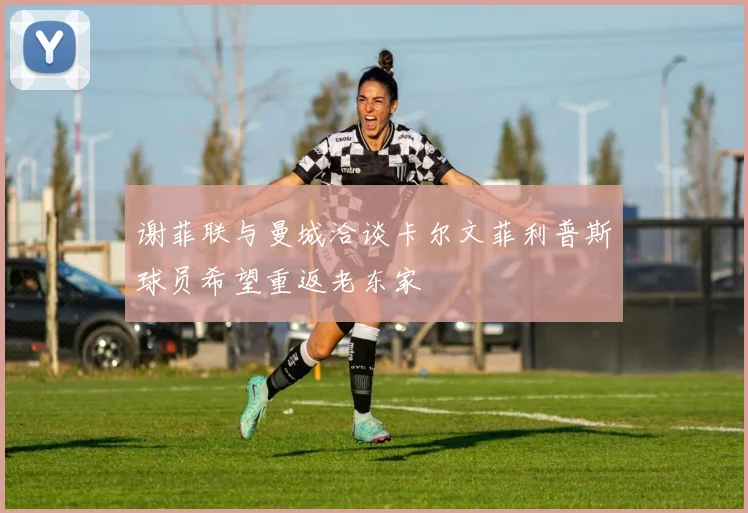 谢菲联与曼城洽谈卡尔文菲利普斯球员希望重返老东家
