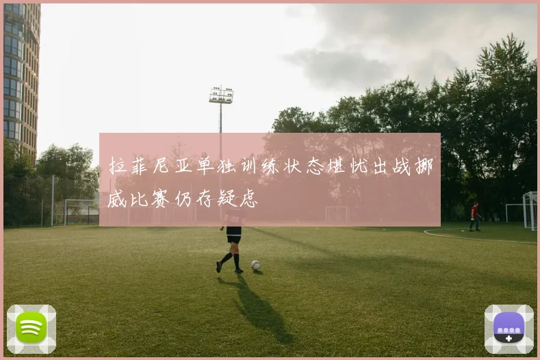 拉菲尼亚单独训练状态堪忧出战挪威比赛仍存疑虑
